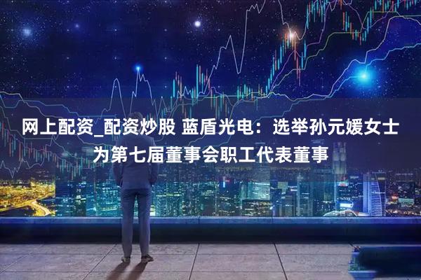 网上配资_配资炒股 蓝盾光电：选举孙元媛女士为第七届董事会职工代表董事
