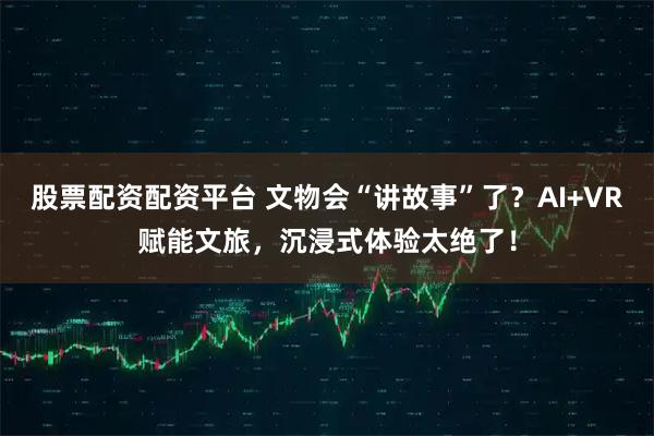 股票配资配资平台 文物会“讲故事”了？AI+VR赋能文旅，沉浸式体验太绝了！