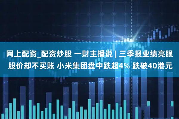 网上配资_配资炒股 一财主播说 | 三季报业绩亮眼 股价却不买账 小米集团盘中跌超4% 跌破40港元