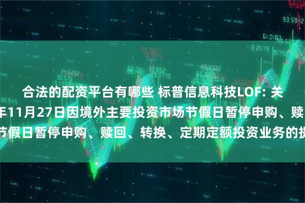 合法的配资平台有哪些 标普信息科技LOF: 关于旗下部分基金2025年11月27日因境外主要投资市场节假日暂停申购、赎回、转换、定期定额投资业务的提示性公告