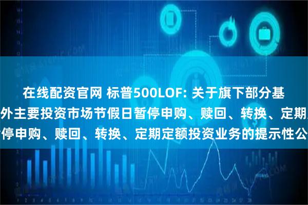 在线配资官网 标普500LOF: 关于旗下部分基金2025年11月27日因境外主要投资市场节假日暂停申购、赎回、转换、定期定额投资业务的提示性公告