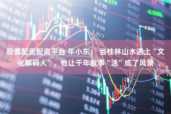 股票配资配资平台 年小东： 当桂林山水遇上“文化解码人”，他让千年故事“活”成了风景