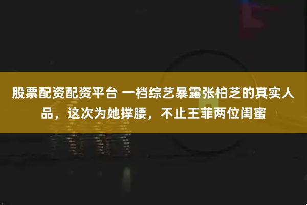 股票配资配资平台 一档综艺暴露张柏芝的真实人品，这次为她撑腰，不止王菲两位闺蜜