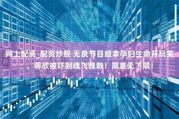 网上配资_配资炒股 无良节目组拿孕妇生命开玩笑，蒋欣被吓到魂飞魄散！简直无下限！