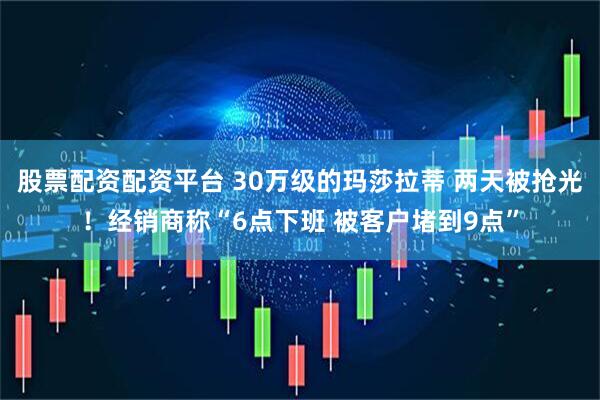 股票配资配资平台 30万级的玛莎拉蒂 两天被抢光！经销商称“6点下班 被客户堵到9点”