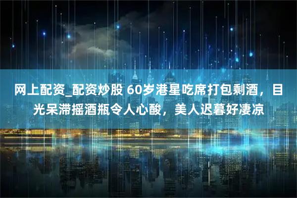 网上配资_配资炒股 60岁港星吃席打包剩酒，目光呆滞摇酒瓶令人心酸，美人迟暮好凄凉