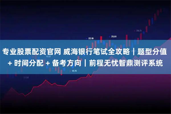 专业股票配资官网 威海银行笔试全攻略｜题型分值 + 时间分配 + 备考方向｜前程无忧智鼎测评系统