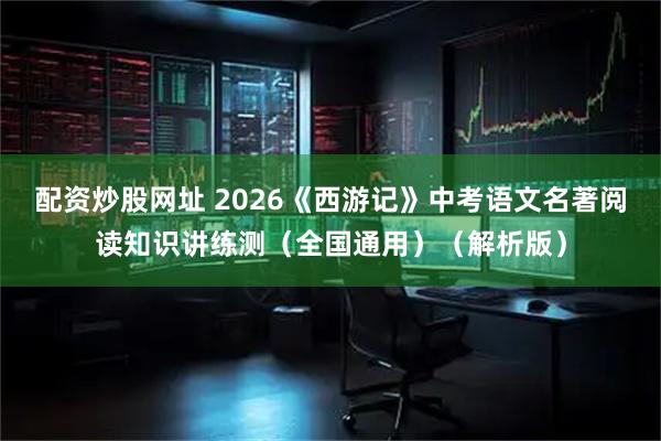配资炒股网址 2026《西游记》中考语文名著阅读知识讲练测（全国通用）（解析版）