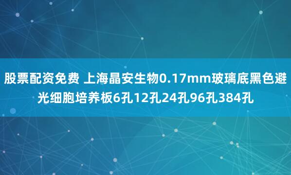 股票配资免费 上海晶安生物0.17mm玻璃底黑色避光细胞培养板6孔12孔24孔96孔384孔