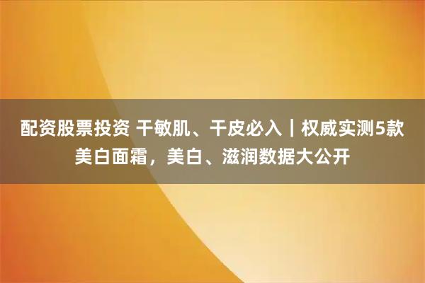 配资股票投资 干敏肌、干皮必入｜权威实测5款美白面霜，美白、滋润数据大公开