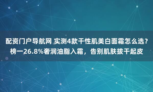 配资门户导航网 实测4款干性肌美白面霜怎么选？榜一26.8%奢润油脂入霜，告别肌肤拔干起皮