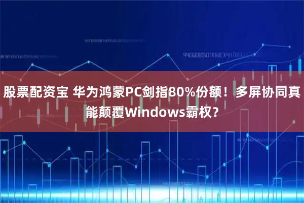 股票配资宝 华为鸿蒙PC剑指80%份额！多屏协同真能颠覆Windows霸权？