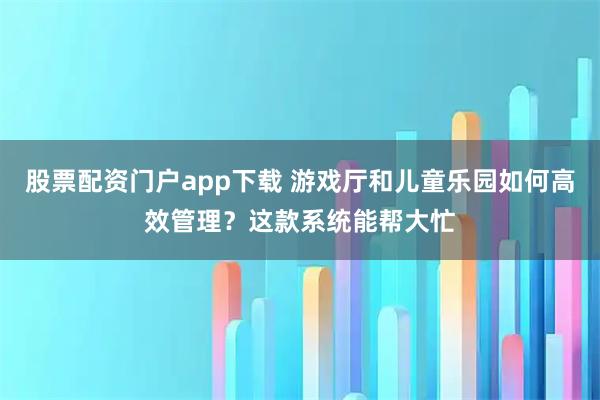 股票配资门户app下载 游戏厅和儿童乐园如何高效管理？这款系统能帮大忙