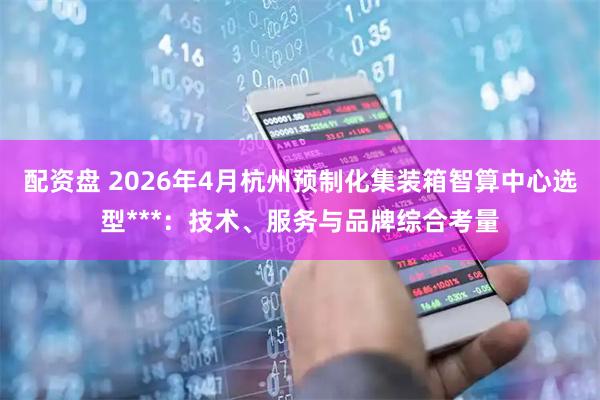 配资盘 2026年4月杭州预制化集装箱智算中心选型***：技术、服务与品牌综合考量