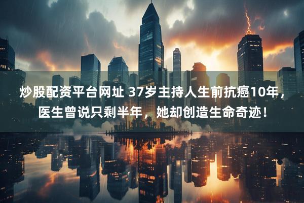 炒股配资平台网址 37岁主持人生前抗癌10年，医生曾说只剩半年，她却创造生命奇迹！