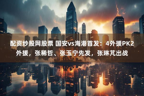 配资炒股网股票 国安vs海港首发：4外援PK2外援，张稀哲、张玉宁先发，张琳芃出战