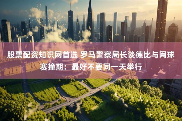 股票配资知识网首选 罗马警察局长谈德比与网球赛撞期：最好不要同一天举行