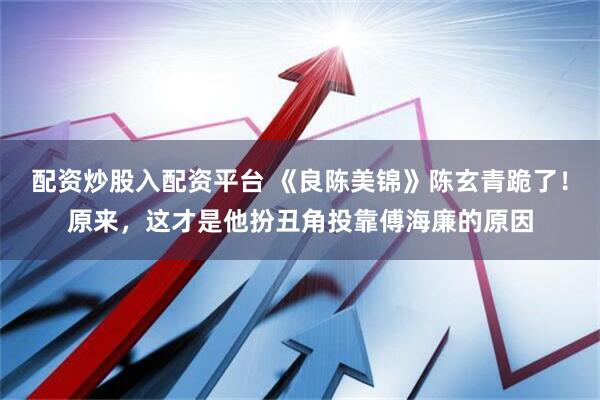 配资炒股入配资平台 《良陈美锦》陈玄青跪了！原来，这才是他扮丑角投靠傅海廉的原因