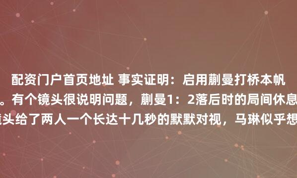 配资门户首页地址 事实证明：启用蒯曼打桥本帆乃香是马琳的一记昏招。有个镜头很说明问题，蒯曼1：2落后时的局间休息，马琳指导蒯曼时，镜头给了两人一个长达十几秒的默默对视，马琳似乎想说什么一直没有张口，蒯曼也显得不知所措，此时的她不明白：怎么就那么难打透桥本帆乃香的死缠烂守？其实大家都看到了，面对桥本帆乃香这种...
