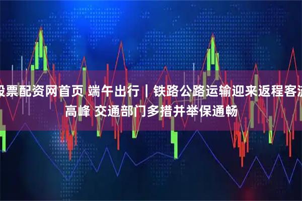 股票配资网首页 端午出行｜铁路公路运输迎来返程客流高峰 交通部门多措并举保通畅