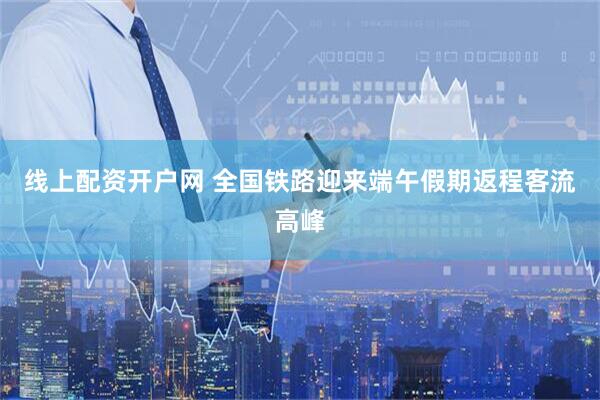 线上配资开户网 全国铁路迎来端午假期返程客流高峰