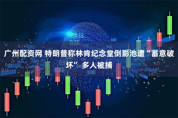 广州配资网 特朗普称林肯纪念堂倒影池遭“蓄意破坏” 多人被捕