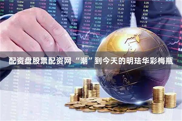配资盘股票配资网 “潮”到今天的明珐华彩梅瓶