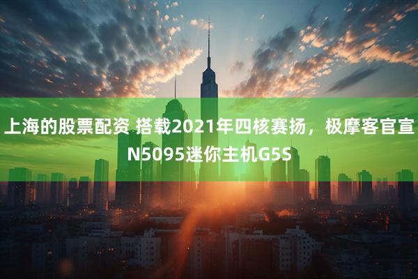 上海的股票配资 搭载2021年四核赛扬，极摩客官宣N5095迷你主机G5S