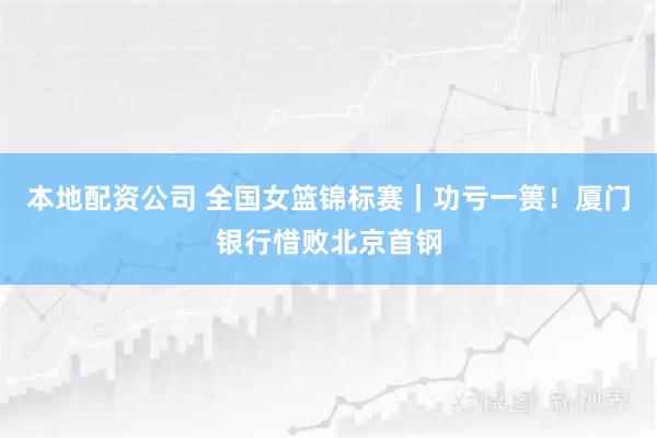 本地配资公司 全国女篮锦标赛|功亏一篑!厦门银行惜败北京首钢
