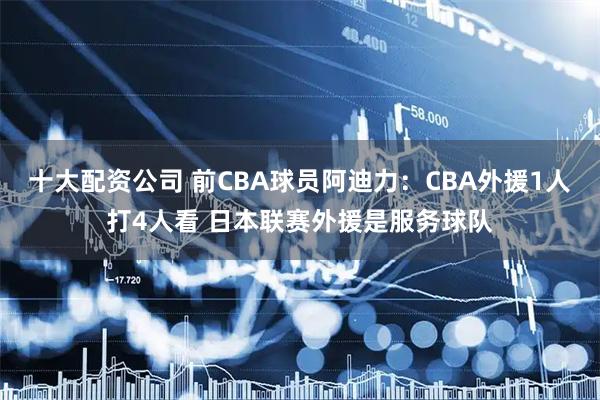 十大配资公司 前CBA球员阿迪力:CBA外援1人打4人看 日本联赛外援是服务球队
