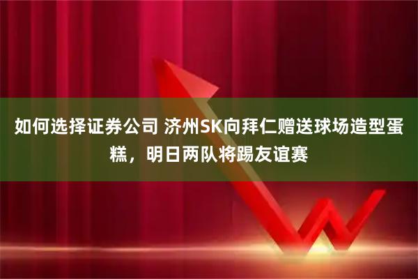 如何选择证券公司 济州SK向拜仁赠送球场造型蛋糕，明日两队将踢友谊赛