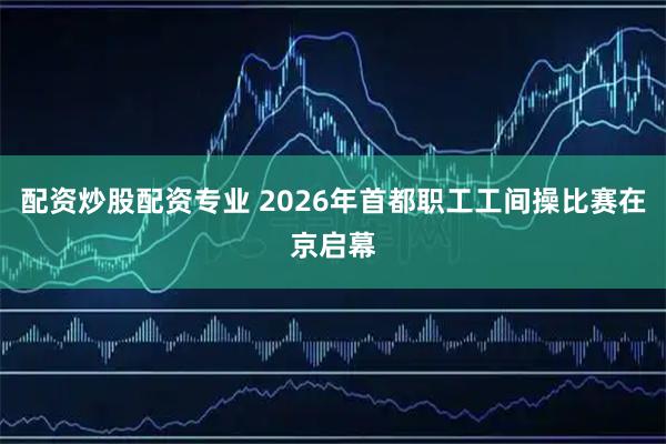 配资炒股配资专业 2026年首都职工工间操比赛在京启幕
