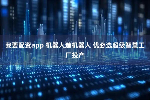 我要配资app 机器人造机器人 优必选超级智慧工厂投产